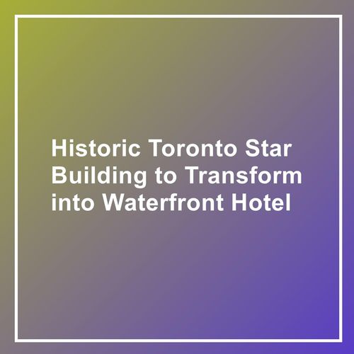 Historic Toronto Star Building to Transform into Waterfront Hotel
